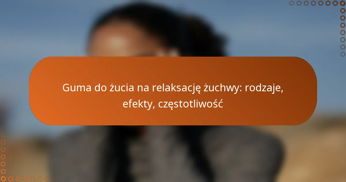 Guma do żucia na relaksację żuchwy: rodzaje, efekty, częstotliwość