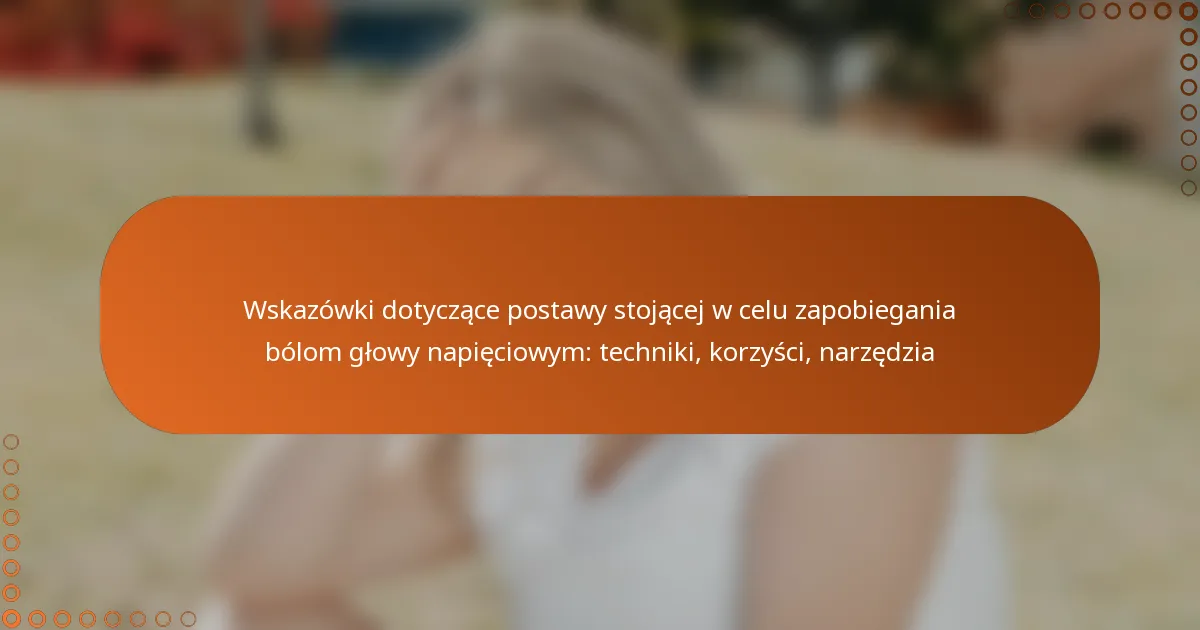 Wskazówki dotyczące postawy stojącej w celu zapobiegania bólom głowy napięciowym: techniki, korzyści, narzędzia