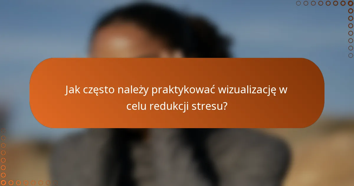 Jak często należy praktykować wizualizację w celu redukcji stresu?