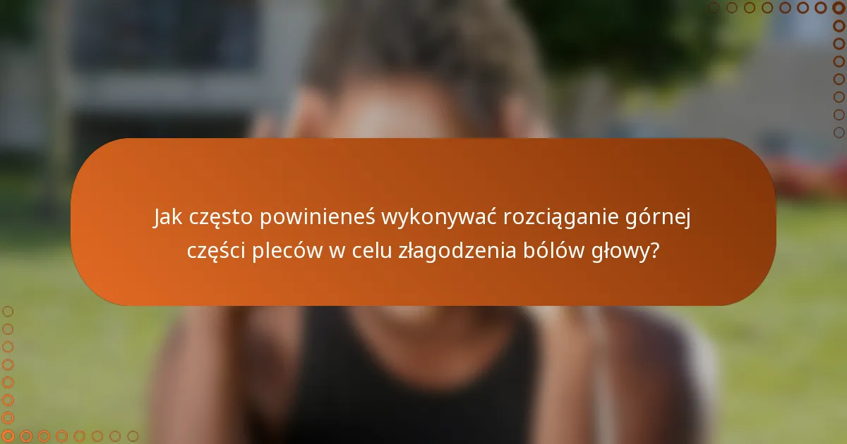Jak często powinieneś wykonywać rozciąganie górnej części pleców w celu złagodzenia bólów głowy?
