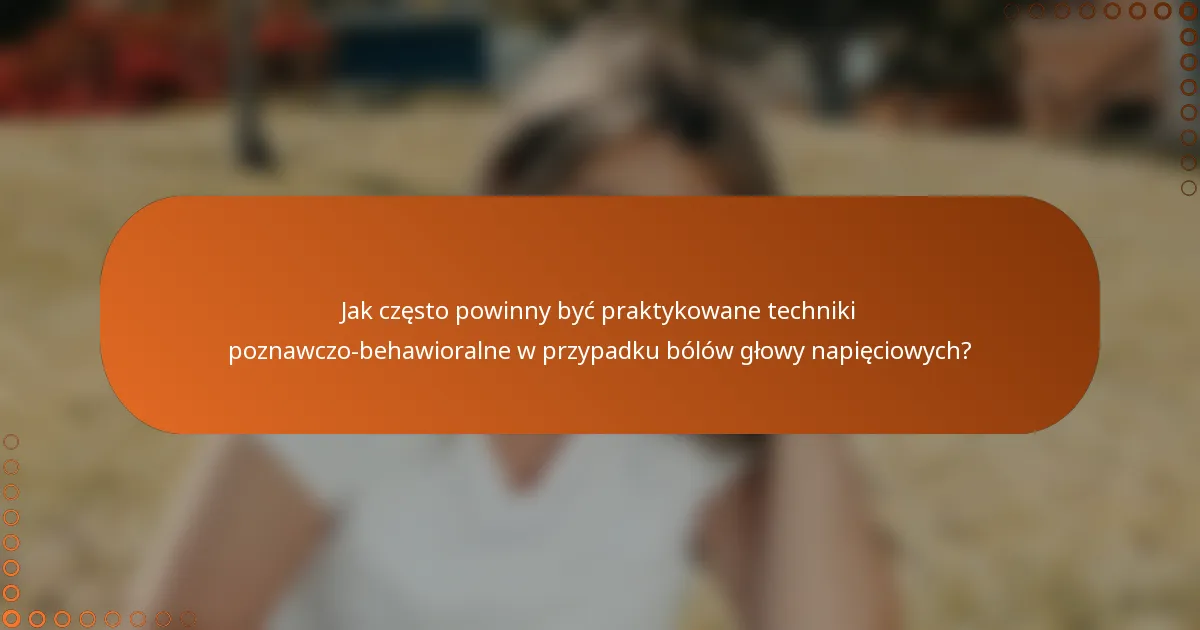 Jak często powinny być praktykowane techniki poznawczo-behawioralne w przypadku bólów głowy napięciowych?