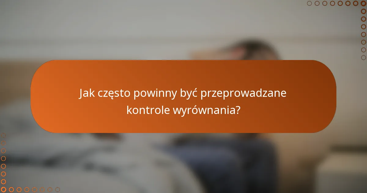Jak często powinny być przeprowadzane kontrole wyrównania?