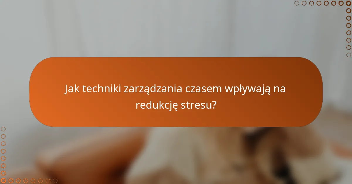 Jak techniki zarządzania czasem wpływają na redukcję stresu?
