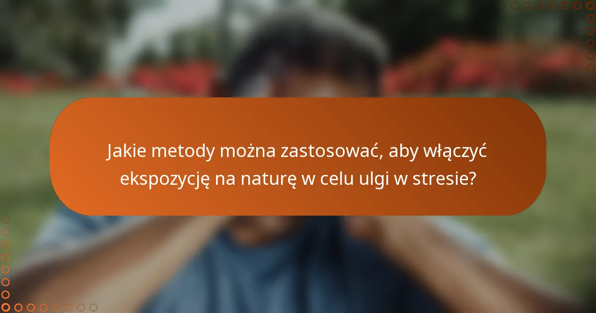 Jakie metody można zastosować, aby włączyć ekspozycję na naturę w celu ulgi w stresie?