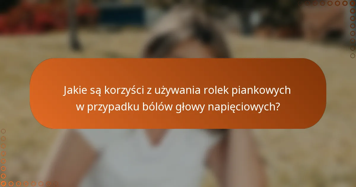 Jakie są korzyści z używania rolek piankowych w przypadku bólów głowy napięciowych?