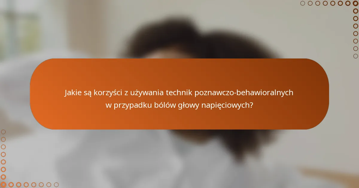 Jakie są korzyści z używania technik poznawczo-behawioralnych w przypadku bólów głowy napięciowych?