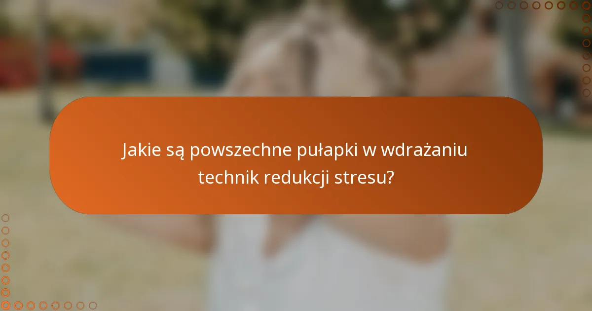 Jakie są powszechne pułapki w wdrażaniu technik redukcji stresu?