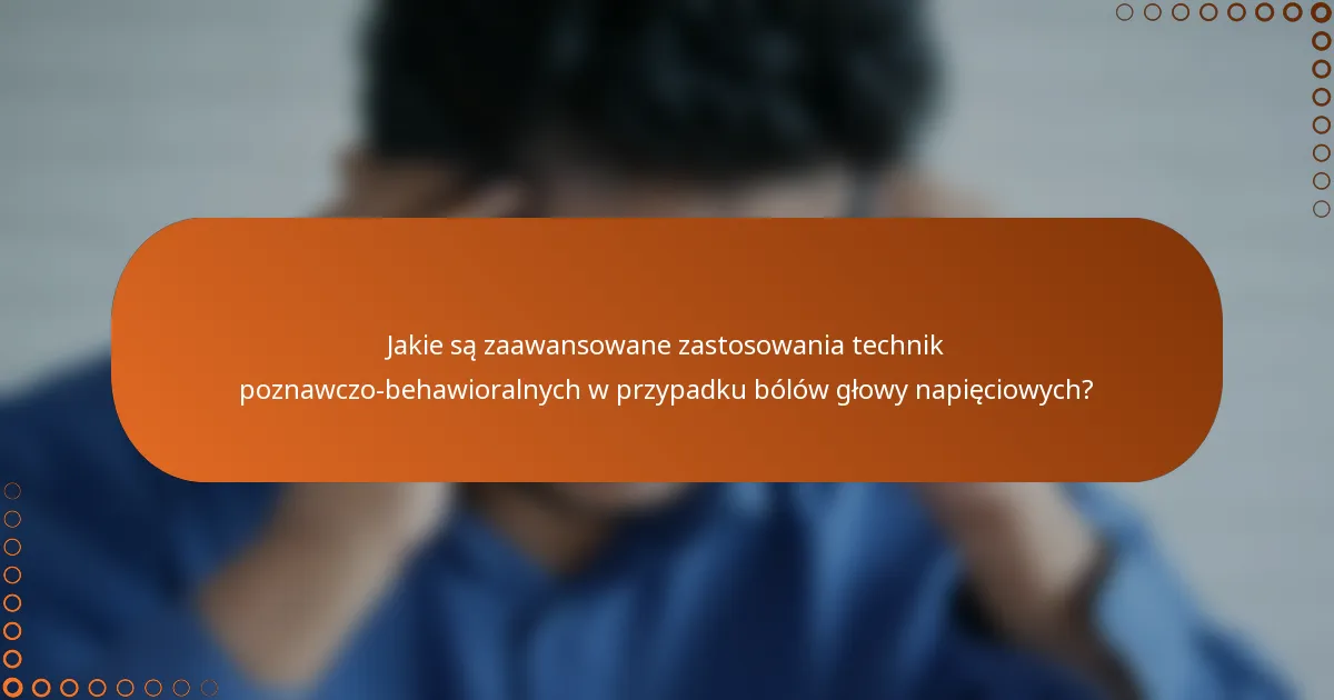 Jakie są zaawansowane zastosowania technik poznawczo-behawioralnych w przypadku bólów głowy napięciowych?