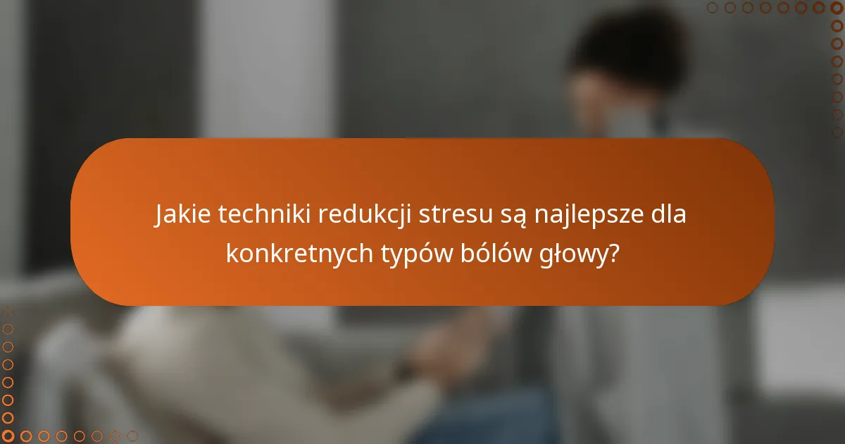 Jakie techniki redukcji stresu są najlepsze dla konkretnych typów bólów głowy?