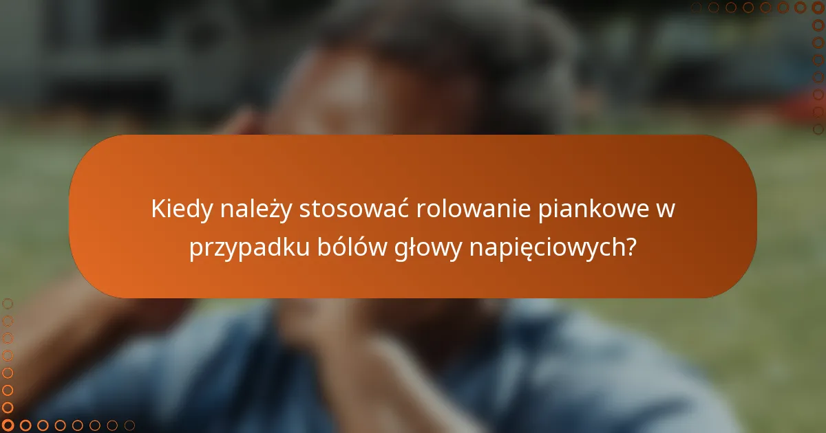 Kiedy należy stosować rolowanie piankowe w przypadku bólów głowy napięciowych?